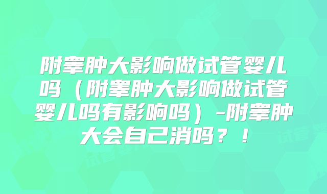 附睾肿大影响做试管婴儿吗(附睾肿大影响做试管婴儿吗有影响吗)-附睾肿大会自己消吗?!