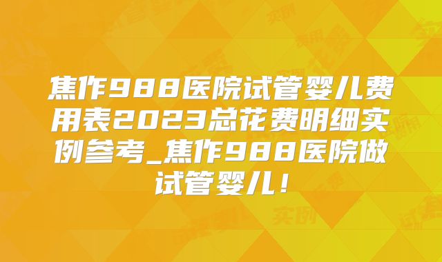 焦作988医院试管婴儿费用表2023总花费明细实例参考_焦作988医院做试管婴儿！
