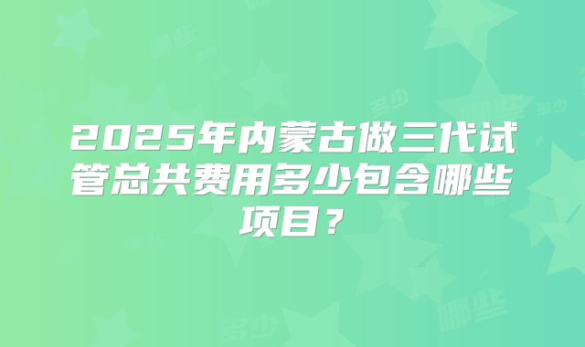 2025年内蒙古做三代试管总共费用多少包含哪些项目?