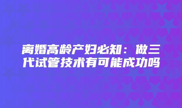 离婚高龄产妇必知：做三代试管技术有可能成功吗