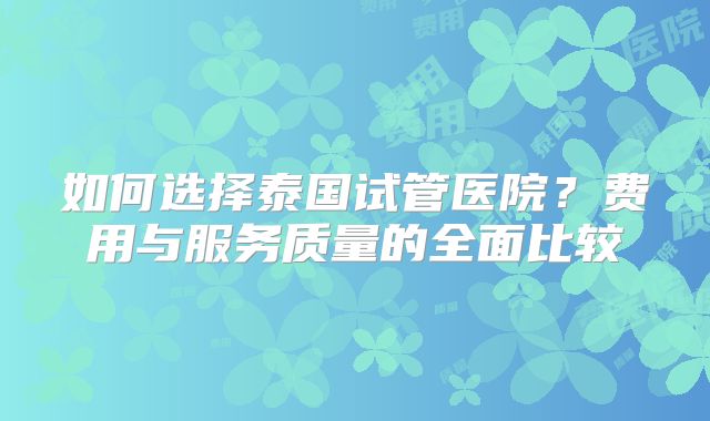 如何选择泰国试管医院？费用与服务质量的全面比较