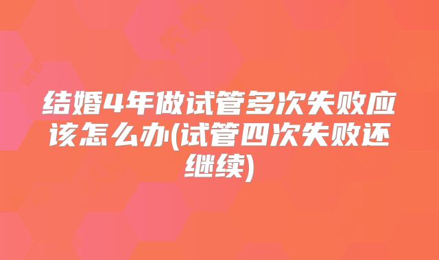 结婚4年做试管多次失败应该怎么办(试管四次失败还继续)