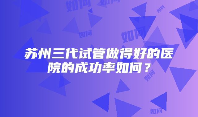 苏州三代试管做得好的医院的成功率如何？