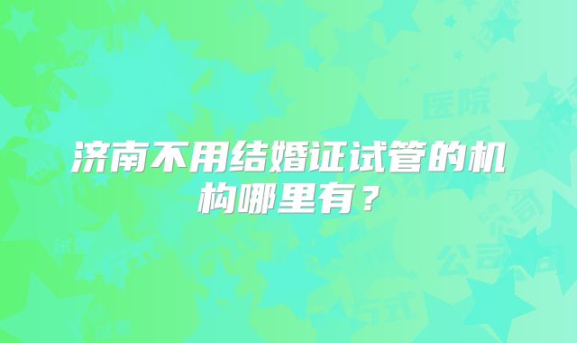 济南不用结婚证试管的机构哪里有?