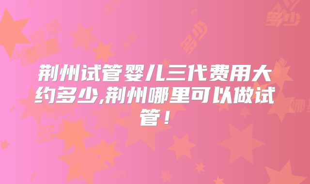荆州试管婴儿三代费用大约多少,荆州哪里可以做试管!