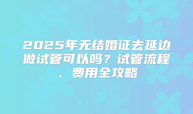 2025年无结婚证去延边做试管可以吗？试管流程、费用全攻略