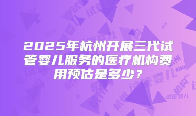 2025年杭州开展三代试管婴儿服务的医疗机构费用预估是多少？