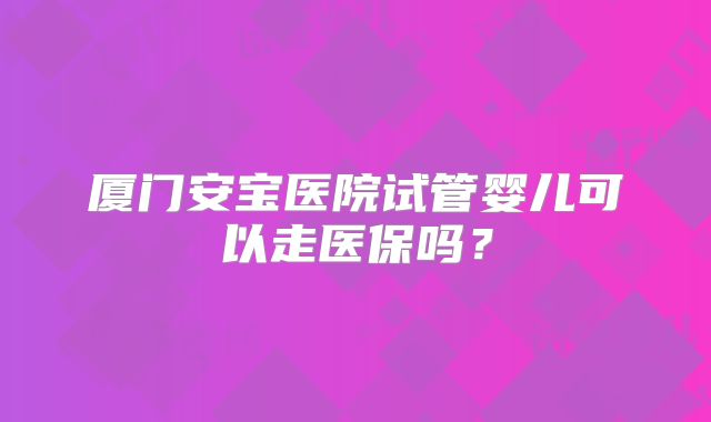 厦门安宝医院试管婴儿可以走医保吗？