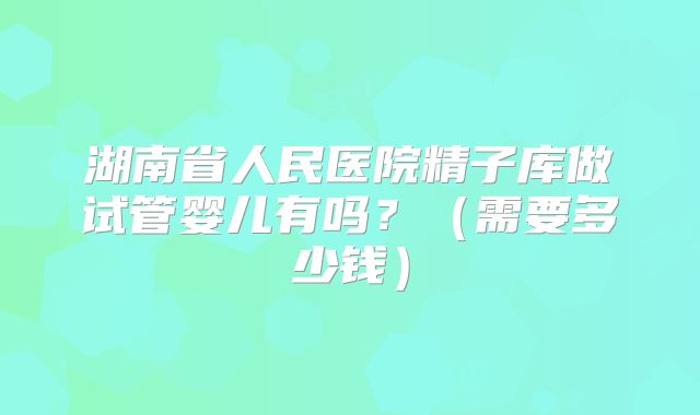 湖南省人民医院精子库做试管婴儿有吗？（需要多少钱）