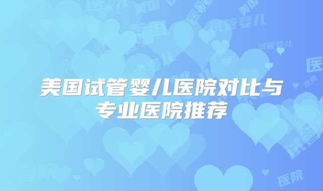 美国试管婴儿医院对比与专业医院推荐