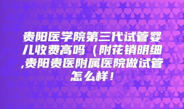 贵阳医学院第三代试管婴儿收费高吗（附花销明细,贵阳贵医附属医院做试管怎么样！