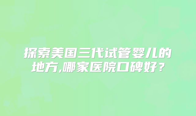 探索美国三代试管婴儿的地方,哪家医院口碑好?