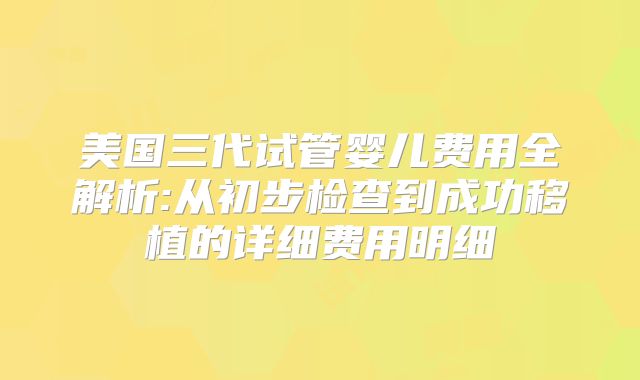 美国三代试管婴儿费用全解析:从初步检查到成功移植的详细费用明细