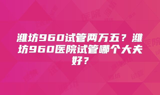 潍坊960试管两万五?潍坊960医院试管哪个大夫好?
