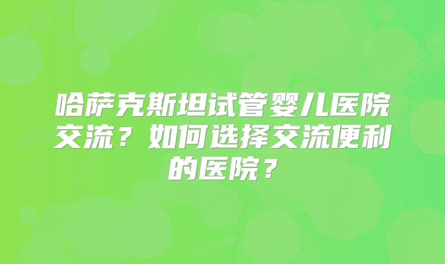 哈萨克斯坦试管婴儿医院交流？如何选择交流便利的医院？
