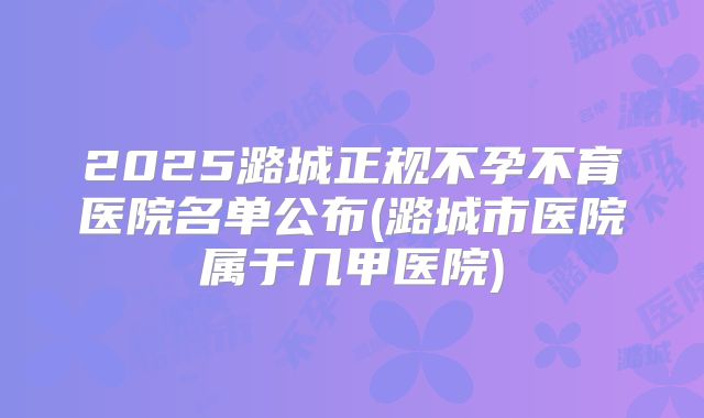 2025潞城正规不孕不育医院名单公布(潞城市医院属于几甲医院)