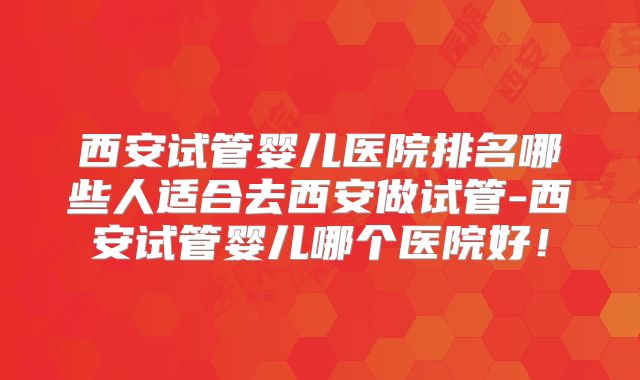 西安试管婴儿医院排名哪些人适合去西安做试管-西安试管婴儿哪个医院好！