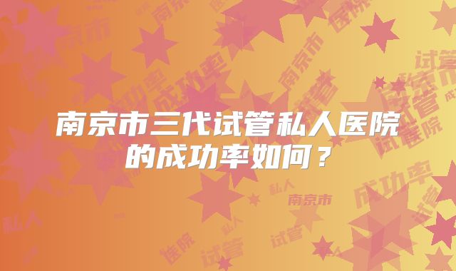 南京市三代试管私人医院的成功率如何?