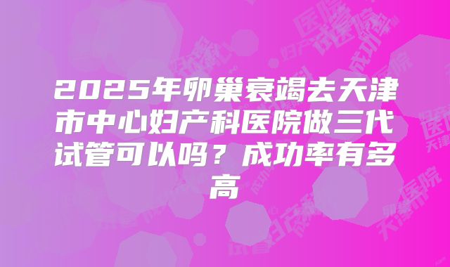 2025年卵巢衰竭去天津市中心妇产科医院做三代试管可以吗？成功率有多高