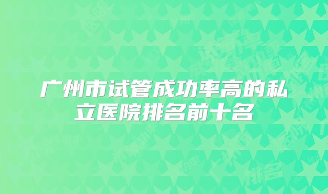 广州市试管成功率高的私立医院排名前十名