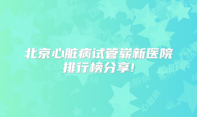 北京心脏病试管崭新医院排行榜分享!