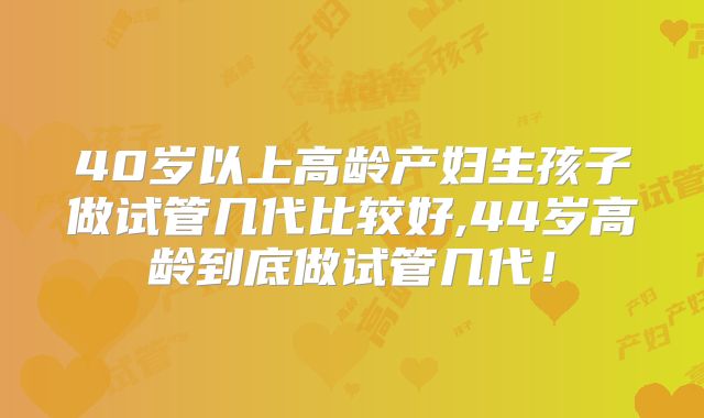 40岁以上高龄产妇生孩子做试管几代比较好,44岁高龄到底做试管几代!