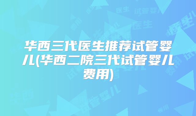 华西三代医生推荐试管婴儿(华西二院三代试管婴儿费用)