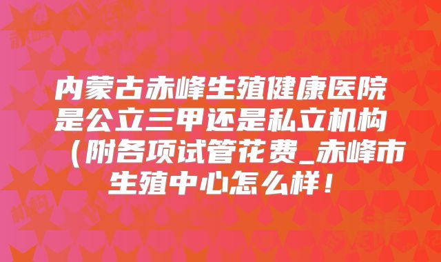 内蒙古赤峰生殖健康医院是公立三甲还是私立机构（附各项试管花费_赤峰市生殖中心怎么样！