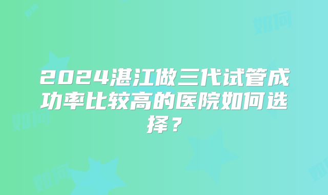2024湛江做三代试管成功率比较高的医院如何选择？