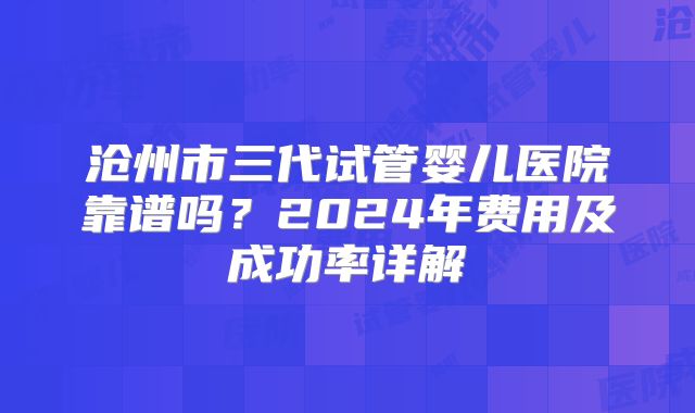 沧州市三代试管婴儿医院靠谱吗？2024年费用及成功率详解