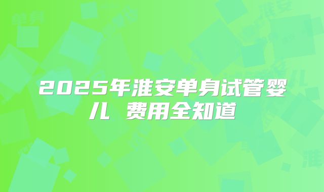 2025年淮安单身试管婴儿 费用全知道