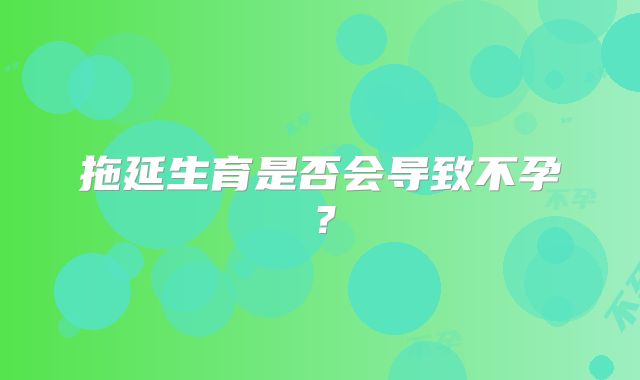 拖延生育是否会导致不孕？