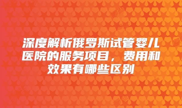 深度解析俄罗斯试管婴儿医院的服务项目，费用和效果有哪些区别