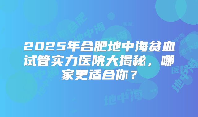 2025年合肥地中海贫血试管实力医院大揭秘，哪家更适合你？