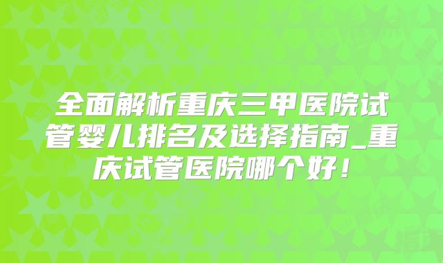 全面解析重庆三甲医院试管婴儿排名及选择指南_重庆试管医院哪个好！