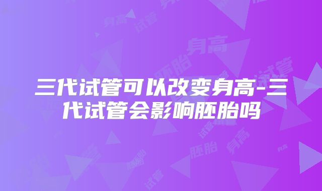 三代试管可以改变身高-三代试管会影响胚胎吗