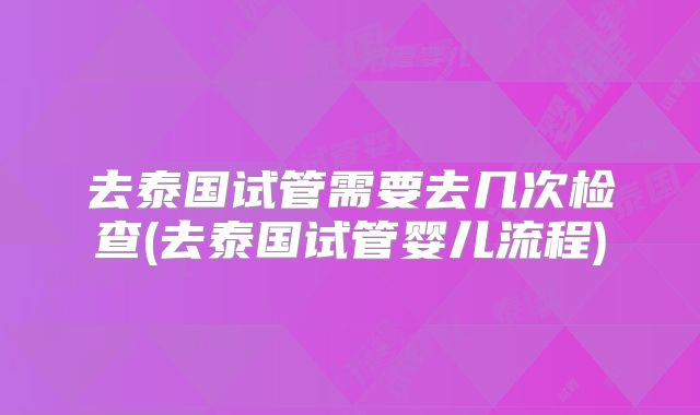 去泰国试管需要去几次检查(去泰国试管婴儿流程)