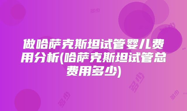 做哈萨克斯坦试管婴儿费用分析(哈萨克斯坦试管总费用多少)