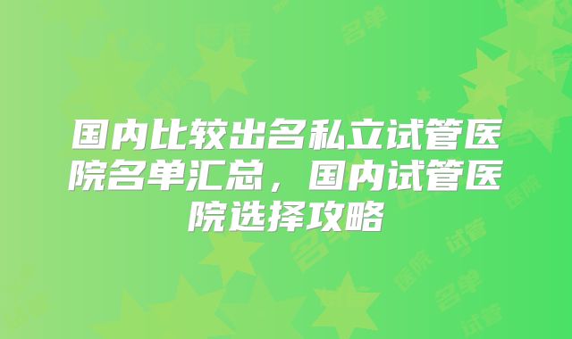 国内比较出名私立试管医院名单汇总，国内试管医院选择攻略
