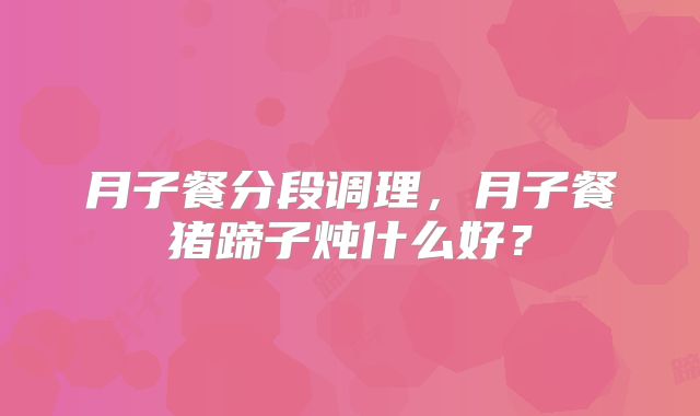 月子餐分段调理，月子餐猪蹄子炖什么好？