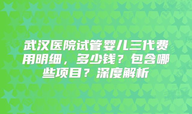 武汉医院试管婴儿三代费用明细，多少钱？包含哪些项目？深度解析