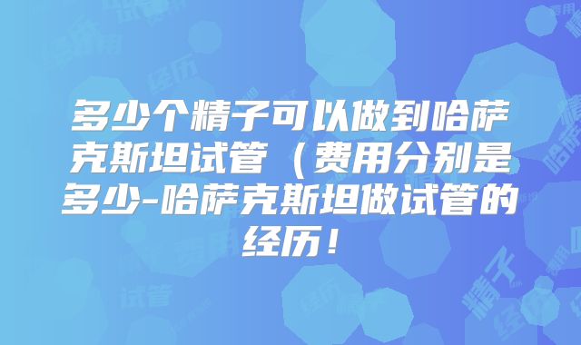 多少个精子可以做到哈萨克斯坦试管（费用分别是多少-哈萨克斯坦做试管的经历！