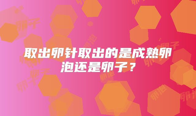 取出卵针取出的是成熟卵泡还是卵子？