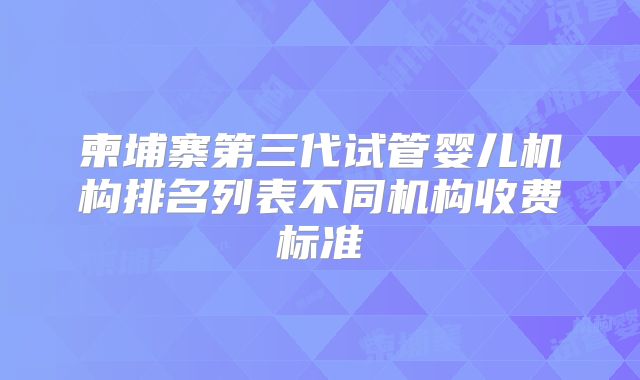 柬埔寨第三代试管婴儿机构排名列表不同机构收费标准