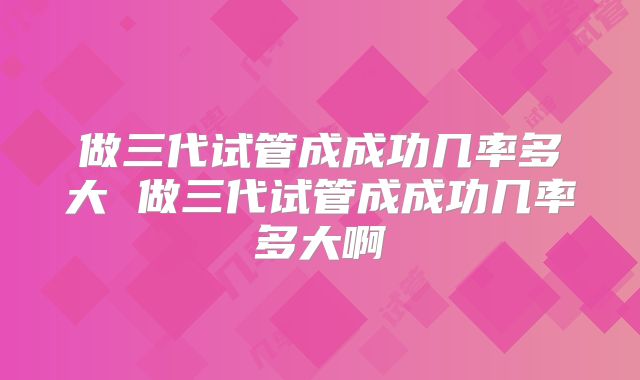 做三代试管成成功几率多大 做三代试管成成功几率多大啊