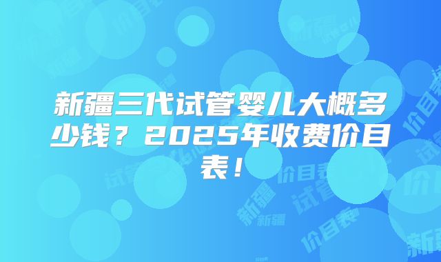 新疆三代试管婴儿大概多少钱？2025年收费价目表！