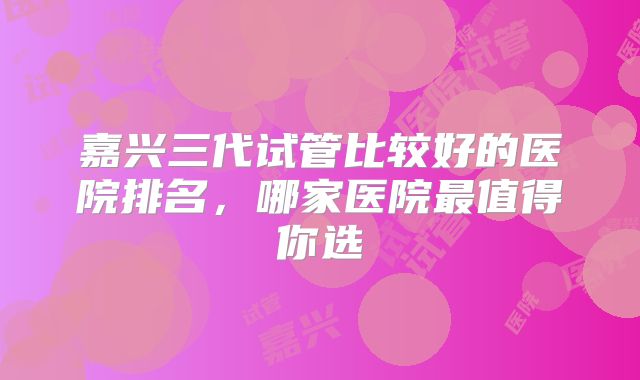 嘉兴三代试管比较好的医院排名，哪家医院最值得你选