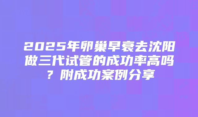 2025年卵巢早衰去沈阳做三代试管的成功率高吗？附成功案例分享