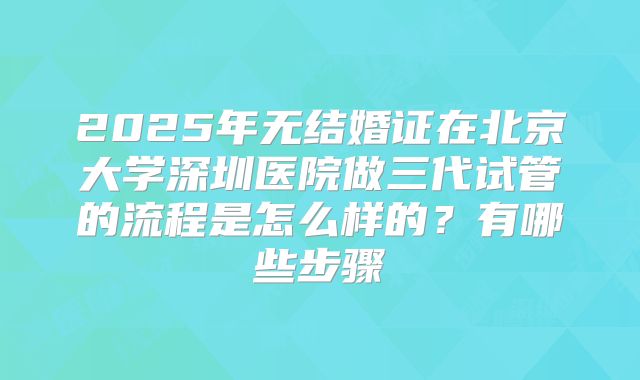 2025年无结婚证在北京大学深圳医院做三代试管的流程是怎么样的？有哪些步骤