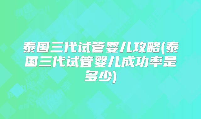 泰国三代试管婴儿攻略(泰国三代试管婴儿成功率是多少)